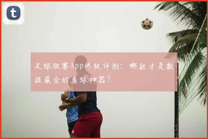 足球联赛App终极评测:哪款才是数据最全的看球神器?