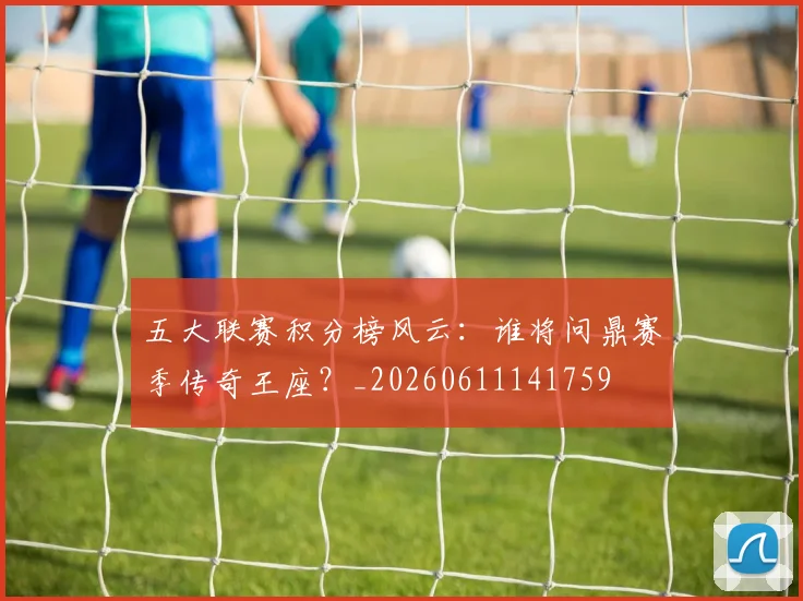 五大联赛积分榜风云：谁将问鼎赛季传奇王座？_20260611141759