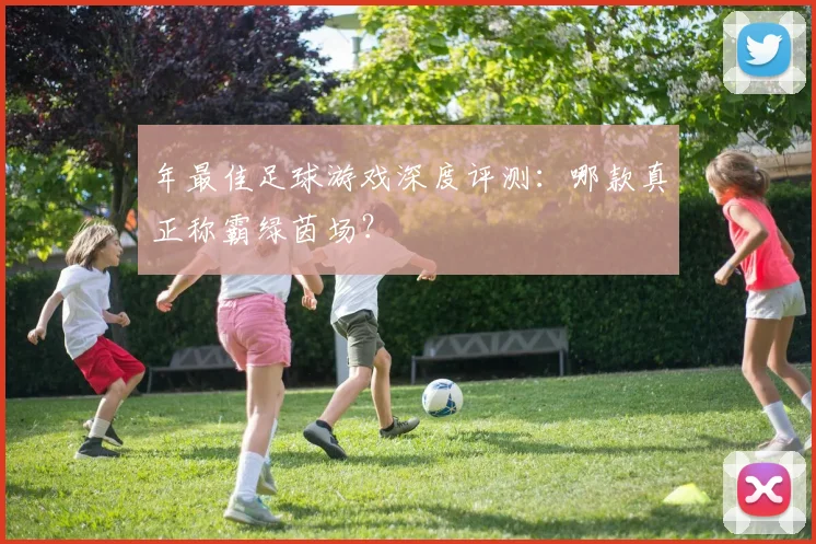 年最佳足球游戏深度评测:哪款真正称霸绿茵场?