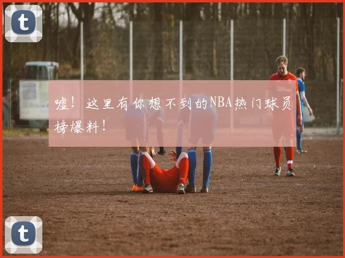 嘘！这里有你想不到的NBA热门球员榜爆料！