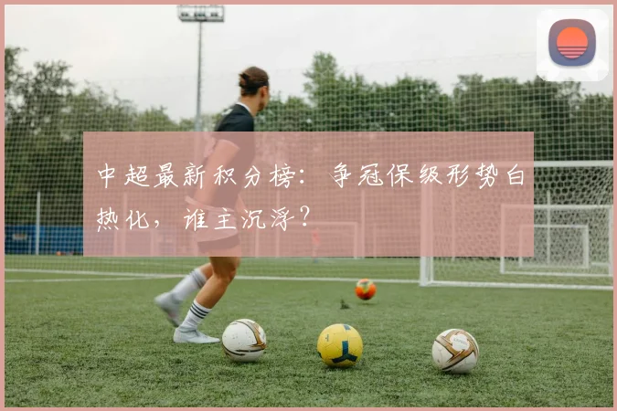 中超最新积分榜：争冠保级形势白热化，谁主沉浮？