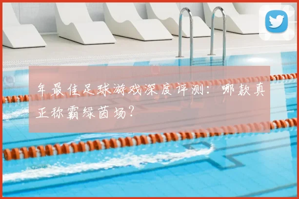年最佳足球游戏深度评测：哪款真正称霸绿茵场？