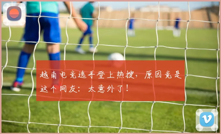 越南电竞选手登上热搜，原因竟是这个网友：太意外了！